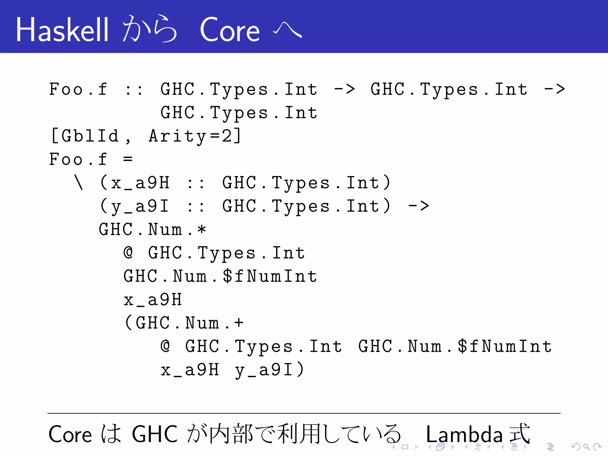 Haskell から Core へ
  Foo . f :: GHC . Types . Int -> GHC . Types . Int ->
               GHC . Types . Int
  [ GblId , Arity =2]
  Foo . f =
      ( x_a9H :: GHC . Types . Int )
        ( y_a9I :: GHC . Types . Int ) ->
        GHC . Num .*
           @ GHC . Types . Int
           GHC . Num . $fNumInt
           x_a9H
           ( GHC . Num .+
               @ GHC . Types . Int GHC . Num . $fNumInt
               x_a9H y_a9I )


 Core は GHC が内部で利用している Lambda 式     .   .   .   .   .     .
 
