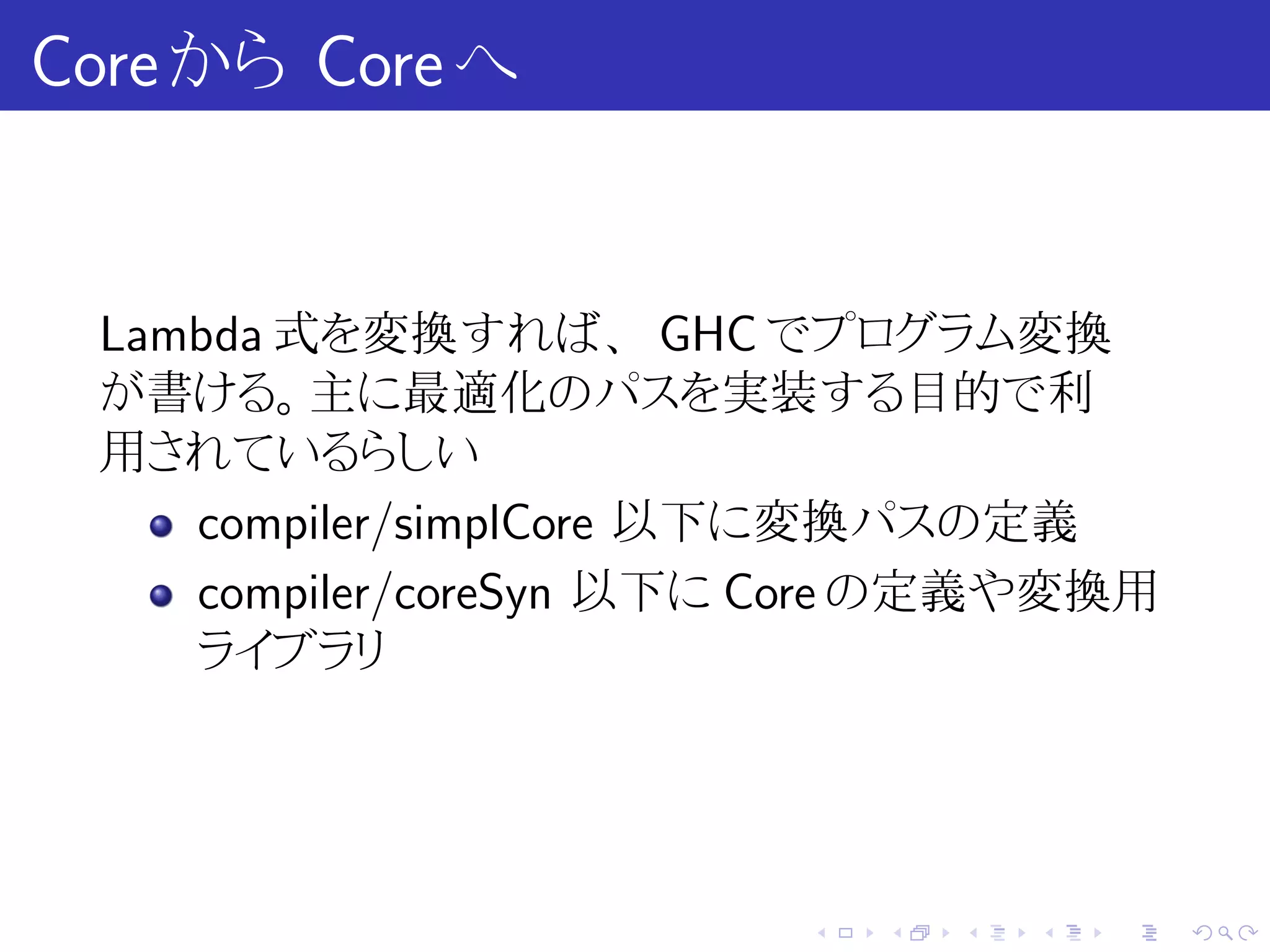 Core から Core へ


 Lambda 式を変換すれば、 GHC でプログラム変換
 が書ける。主に最適化のパスを実装する目的で利
 用されているらしい
    compiler/simplCore 以下に変換パスの定義
    compiler/coreSyn 以下に Core の定義や変換用
    ライブラリ




                         .   .   .   .   .   .
 