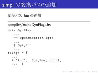 simpl の変換パスの追加
 変換パス foo の追加

 compiler/man/DynFlags.hs
 data DynFlag
    ...
    -- optimisation opts
    ...
    | Opt_Foo
    ...
 fFlags = [
   ...
   ( " foo " , Opt_Foo , nop ) ,
   ... ]

                                   .   .   .   .   .   .
 
