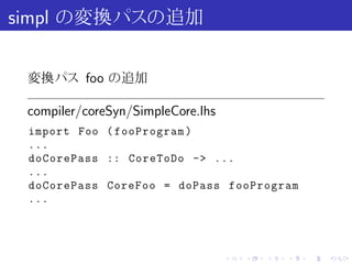 simpl の変換パスの追加

 変換パス foo の追加

 compiler/coreSyn/SimpleCore.lhs
 import Foo ( fooProgram )
 ...
 doCorePass :: CoreToDo -> ...
 ...
 doCorePass CoreFoo = doPass fooProgram
 ...




                                   .   .   .   .   .   .
 