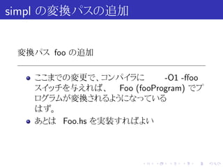 simpl の変換パスの追加


 変換パス foo の追加

   ここまでの変更で、コンパイラに       -O1 -ﬀoo
   スイッチを与えれば、 Foo (fooProgram) でプ
   ログラムが変換されるようになっている
   はず。
   あとは Foo.hs を実装すればよい



                      .   .   .   .   .   .
 