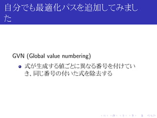 自分でも最適化パスを追加してみまし
た



 GVN (Global value numbering)
     式が生成する値ごとに異なる番号を付けてい
     き、同じ番号の付いた式を除去する




                                .   .   .   .   .   .
 