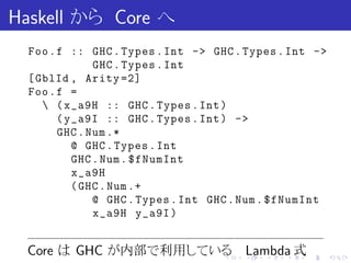 Haskell から Core へ
  Foo . f :: GHC . Types . Int -> GHC . Types . Int ->
               GHC . Types . Int
  [ GblId , Arity =2]
  Foo . f =
      ( x_a9H :: GHC . Types . Int )
        ( y_a9I :: GHC . Types . Int ) ->
        GHC . Num .*
           @ GHC . Types . Int
           GHC . Num . $fNumInt
           x_a9H
           ( GHC . Num .+
               @ GHC . Types . Int GHC . Num . $fNumInt
               x_a9H y_a9I )


 Core は GHC が内部で利用している Lambda 式     .   .   .   .   .     .
 