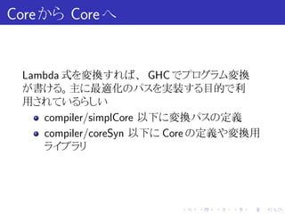 Core から Core へ


 Lambda 式を変換すれば、 GHC でプログラム変換
 が書ける。主に最適化のパスを実装する目的で利
 用されているらしい
    compiler/simplCore 以下に変換パスの定義
    compiler/coreSyn 以下に Core の定義や変換用
    ライブラリ




                         .   .   .   .   .   .
 