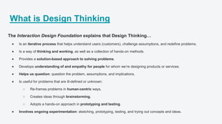 What is Design Thinking
The Interaction Design Foundation explains that Design Thinking…
● Is an iterative process that helps understand users (customers), challenge assumptions, and redefine problems.
● Is a way of thinking and working, as well as a collection of hands-on methods.
● Provides a solution-based approach to solving problems.
● Develops understanding of and empathy for people for whom we’re designing products or services.
● Helps us question: question the problem, assumptions, and implications.
● Is useful for problems that are ill-defined or unknown:
○ Re-frames problems in human-centric ways,
○ Creates ideas through brainstorming,
○ Adopts a hands-on approach in prototyping and testing.
● Involves ongoing experimentation: sketching, prototyping, testing, and trying out concepts and ideas.
 