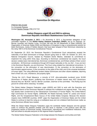  

Committee	
  On	
  Migration	
  	
  
PRESS RELEASE
For Immediate Release
Contact Sandra Thomas (786) 218 7161

Haitian Diaspora urged US and OAS to address
Dominican Republic Anti-Black Statelessness Court Ruling.
Washington DC, November 5, 2013 -- On November 4, 2013, a five-member delegation of the
committee migration of The Global Haitian Diaspora Federation (GHDF), led by its chairman, Dr.
Bernier Lauredan and Stanley Lucas, Co-Chair met with the US Department of State (USDOS), the
Organization of American States (OAS) and Members of Congress to urge a comprehensive solution for
black Dominicans, mainly of Haitian descent, that have been stripped of their Dominican citizenship by
the ruling 168/13 of the Dominican Constitutional Tribunal.
On September 23, 2013, the Dominican Republic’s Constitutional Court retroactively revoked the
nationality of all black Dominicans of foreign descent going back to 1929. On October 23, 2013, the
National Immigration Council, headed by President Danilo Medina, reiterated its commitment to
implement the ruling within thirty days. According to Dominican constitutional law experts, the Court
decision violates basic international law, Dominican constitutional law, and thirteen articles of their current
constitution. All Dominican constitutions through 2010 based nationality on the Jus Soli – if you are born
in the Dominican Republic, you are Dominican. The Court ruling violates four international conventions: 1)
the convention on the elimination of race discrimination; 2) the convention on the elimination of
discrimination against women; 3) the convention on the rights of the child; and 4) the universal declaration
of human rights. The ruling effectively renders Haitian Dominicans and other citizens stateless, depriving
them of their civil, civic, inheritance, and property rights.
“During the 1937’s	
   Perejil Massacre, a minority of D.R. ultra-nationalists murdered some 30,000
Dominicans of Haitian decent, proffering that Dominicans of Haitian decent were NOT Dominicans
because they are “BLACK,” said Dr. Bernier Lauredan, chairman of the committee. “This Ruling lays the
ground for similar ethnic cleansing,” he added.
The Global Haitian Diaspora Federation urges USDOS and OAS to work with the Executive and
Legislative Branch of the Dominican Republic to address this multilateral and regional threat. This ruling
has already been condemned by the Interamerican Commission of Human Rights, The United Nations
High Commission for Human Rights, CARICOM, the Robert Kennedy Center for Justice and Human
Rights, and the Congressional Black Caucus of the United States Congress. Because this decision
impacts many CARICOM countries, GHDF urges the Organization of American States and the United
States to continue to treat this ruling as a multilateral issue and not a bilateral Haiti-Dominican matter as
some Dominican officials have insisted.
While the Global Haitian Diaspora Federation urges the worldwide Haitian Diaspora and the general
public to continue the peaceful protests until this issue is resolved, it will continue work with the
progressive sectors of Dominican society, Governments, international and multilateral institutions, think
tank and others to educate everyone on this regional threat of apartheid.
The Global Haitian Diaspora Federation is the bridge between the Diaspora communities and Haiti.

UNITED	
  WE	
  SUCCEED	
  

 