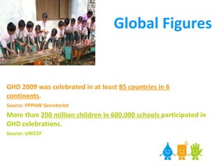 Global Figures GHD 2009 was celebrated in at least  85 countries in 6 continents .   Source: PPPHW Secretariat   More than  200 million children in 600,000 schools  participated in GHD celebrations.  Source: UNICEF 