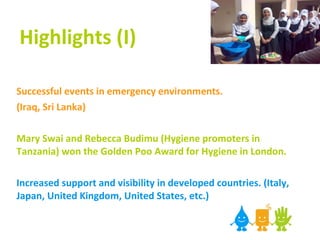 Highlights (I) Successful events in emergency environments.  (Iraq, Sri Lanka) Mary Swai and Rebecca Budimu (Hygiene promoters in Tanzania) won the Golden Poo Award for Hygiene in London. Increased support and visibility in developed countries. (Italy, Japan, United Kingdom, United States, etc.) 
