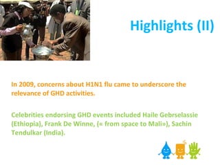 Highlights (II) In 2009, concerns about H1N1 flu came to underscore the relevance of GHD activities.   Celebrities endorsing GHD events included Haile Gebrselassie (Ethiopia), Frank De Winne, (« from space to Mali»), Sachin Tendulkar (India). 