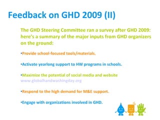 Feedback on GHD 2009 (II) The GHD Steering Committee ran a survey after GHD 2009: here’s a summary of the major inputs from GHD organizers on the ground: Provide school-focused tools/materials. Activate yearlong support to HW programs in schools.  Maximize the potential of social media and website  www.globalhandwashingday.org   Respond to the high demand for M&E support.  Engage with organizations involved in GHD.   