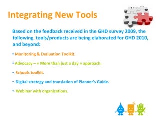 Integrating New Tools Based on the feedback received in the GHD survey 2009, the following  tools/products are being elaborated for GHD 2010, and beyond: Monitoring & Evaluation Toolkit. Advocacy – « More than just a day » approach. Schools toolkit.   Digital strategy and translation of Planner’s Guide. Webinar with organizations. 