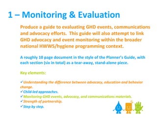 1 – Monitoring & Evaluation Produce a guide to evaluating GHD events, communications and advocacy efforts.  This guide will also attempt to link GHD advocacy and event monitoring within the broader national HWWS/hygiene programming context.  A roughly 10 page document in the style of the Planner’s Guide, with each section (six in total) as a tear-away, stand-alone piece. Key elements: Understanding the difference between advocacy, education and behavior change . Child-led approaches. Monitoring GHD events, advocacy, and communications materials. Strength of partnership. Step by step.   