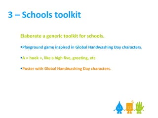 3 – Schools toolkit Elaborate a generic toolkit for schools. Playground game inspired in Global Handwashing Day characters. A « hook », like a high five, greeting, etc Poster with Global Handwashing Day characters.   