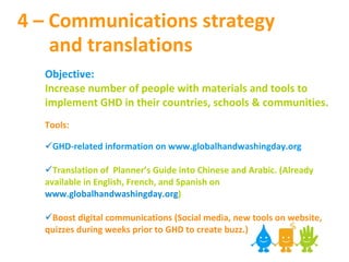 4 – Communications strategy    and translations Objective:  Increase number of people with materials and tools to implement GHD in their countries, schools & communities. Tools: GHD-related information on www.globalhandwashingday.org  Translation of  Planner’s Guide into Chinese and Arabic. (Already available in English, French, and Spanish on  www.globalhandwashingday.org ) Boost digital communications (Social media, new tools on website, quizzes during weeks prior to GHD to create buzz.)   