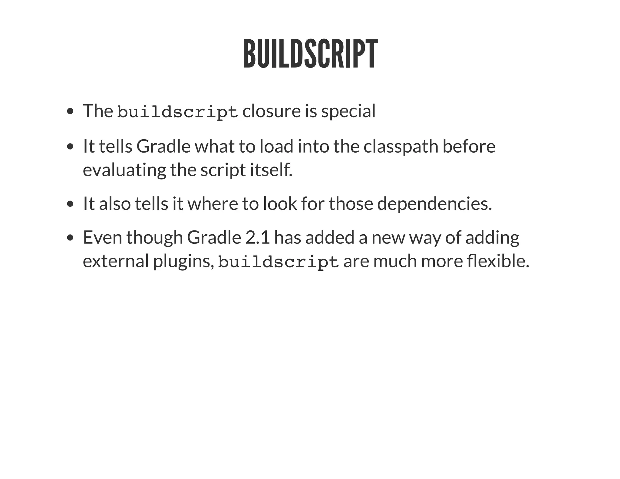 BUILDSCRIPT
The buildscript closure is special
It tells Gradle what to load into the classpath before
evaluating the script itself.
It also tells it where to look for those dependencies.
Even though Gradle 2.1 has added a new way of adding
external plugins, buildscript are much more exible.
 