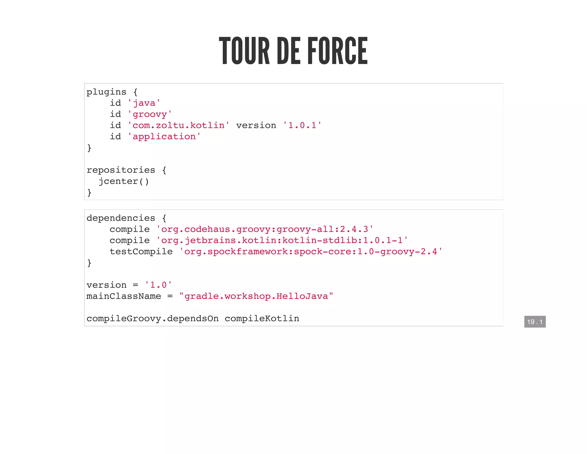 19 . 1
TOUR DE FORCE
plugins {
id 'java'
id 'groovy'
id 'com.zoltu.kotlin' version '1.0.1'
id 'application'
}
repositories {
jcenter()
}
dependencies {
compile 'org.codehaus.groovy:groovy-all:2.4.3'
compile 'org.jetbrains.kotlin:kotlin-stdlib:1.0.1-1'
testCompile 'org.spockframework:spock-core:1.0-groovy-2.4'
}
version = '1.0'
mainClassName = "gradle.workshop.HelloJava"
compileGroovy.dependsOn compileKotlin
 