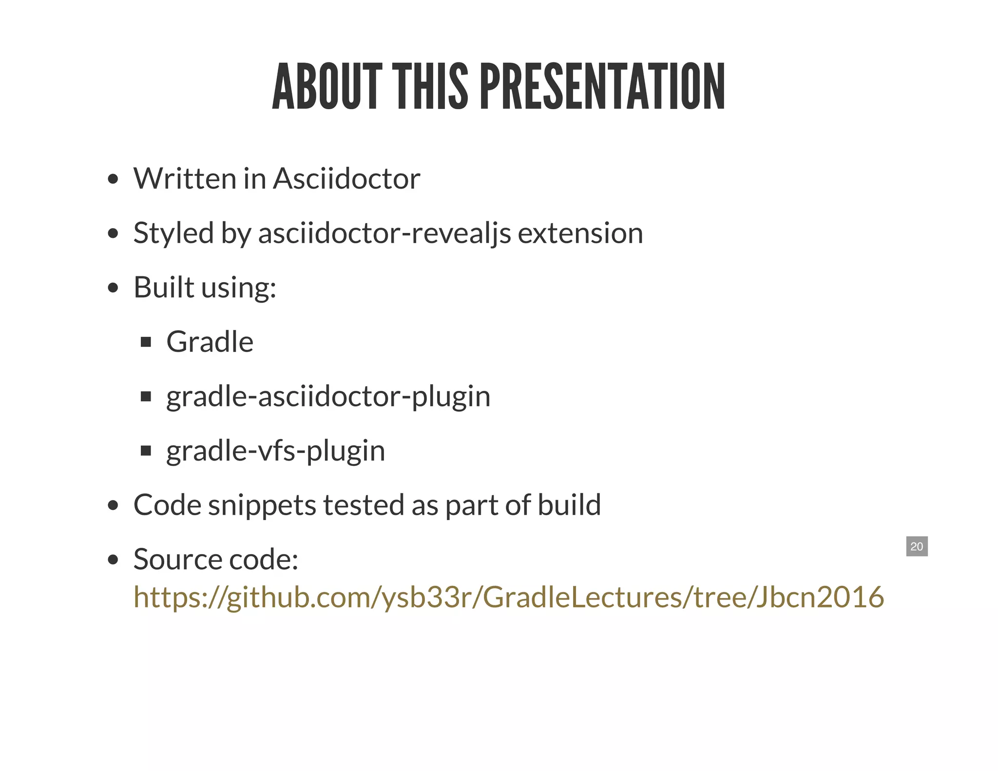 20
ABOUT THIS PRESENTATION
Written in Asciidoctor
Styled by asciidoctor-revealjs extension
Built using:
Gradle
gradle-asciidoctor-plugin
gradle-vfs-plugin
Code snippets tested as part of build
Source code:
https://github.com/ysb33r/GradleLectures/tree/Jbcn2016
 