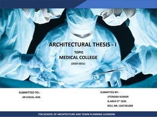 SUBMITTED TO:-
AR.VISHAL JAIN
SUBMITTED BY:-
JITENDRA KUMAR
B.ARCH 9TH
SEM.
ROLL NB.-1667281009
ITM SCHOOL OF ARCHITECTURE AND TOWN PLANNING LUCKNOW
ARCHITECTURAL THESIS - I
TOPIC
MEDICAL COLLEGE
(2020-2021)
 
