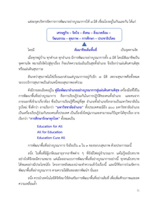 11
แตละจุดบริหารจัดการการพัฒนาอยางบูรณาการให ๘ มิติ เชื่อมโยงอยูในกันและกัน ไดแก
เศรษฐกิจ – จิตใจ – สังคม – สิ่งแวดลอม –
วัฒนธรรม – สุขภาพ – การศึกษา – ประชาธิปไตย
โดยมี สัมมาชีพเต็มพื้นที่ เปนจุดคานงัด
เมื่อทุกหมูบาน ทุกตำบล ทุกอำเภอ มีการพัฒนาอยางบูรณาการทั้ง ๘ มิติ โดยมีสัมมาชีพเปน
จุดคานงัด หมายถึงงัดไปสูทุกเรื่อง ก็จะเกิดความรมเย็นเปนสุขทั้งอำเภอ จึงเรียกวาแผนดินศานติสุข
หรือแผนดินสุขภาวะ
สังเกตวาสุขภาพไมใชเรื่องแยกสวนแตบูรณาการอยูกับอีก ๗ มิติ เพราะสุขภาพคือทั้งหมด
ระบบบริการสุขภาพเปนสวนหนึ่งของสุขภาพองครวม
ดังมีรายละเอียดอยูใน คูมือพัฒนาอำเภออยางบูรณาการสูแผนดินศานติสุข เครื่องมือที่ใชใน
การพัฒนาพื้นที่อยางบูรณาการ คือการเรียนรูรวมกันในการปฏิบัติของคนทั้งอำเภอ และคนจาก
ภายนอกที่เขามาเกี่ยวของ ซึ่งเปนการเรียนรูที่ใหญที่สุด อำเภอทั้งอำเภอจึงกลายเปนมหาวิทยาลัยใน
รูปใหม ซึ่งดีกวา อาจเรียกวา “มหาวิชชาลัยอำเภอ” ทั้งประเทศจะมีถึง ๘๐๐ มหาวิชชาลัยอำเภอ
เปนเครื่องเรียนรูรวมกันของคนทั้งประเทศ เปนเรื่องยิ่งใหญมากและสามารถแกปญหาไดทุกเรื่อง อาจ
เรียกวา “การศึกษารักษาทุกโรค” ทั้งหมดเปน
Education for All
All for Education
Education Cure All
การพัฒนาพื้นที่อยางบูรณาการ จึงถือเปน ๑ ใน ๓ ของระบบสุขภาพ ดวยประการฉะนี้
อนึ่ง ในพื้นที่มีผูเกษียณอายุจากอาชีพตาง ๆ ที่ยังมีไฟอยูจำนวนมาก แตไมรูจะมีบทบาท
อยางไรดีจึงจะมีความหมาย แตเมื่อออกแบบการพัฒนาพื้นที่อยางบูรณาการอยางนี้ ทุกคนมีบทบาท
ไดหมดอยางมีประโยชนยิ่ง โครงการคลังสมองนาจะทำความเขาใจเรื่องนี้ และนี่ก็คือการรวมจัดการ
พัฒนาพื้นที่อยางบูรณาการ ตามความใฝฝนของสภาพัฒนฯ นั่นเอง
อนึ่ง ควรนำเทคโนโลยีดิจิทัลมาใชสงเสริมการพัฒนาพื้นที่อยางเต็มที่ เพื่อเพิ่มศักยภาพและลด
ความเหลื่อมล้ำ
 