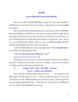 12
ตอน ๓
ระบบการพัฒนานโยบายสาธารณะในอุดมคติ
นโยบายสาธารณะที่ดี เปนปจจัยหนึ่งที่สำคัญของการมีสุขภาพดี นโยบายสาธารณะที่ดีจะทำ
ใหเกิดสังคมสุขภาวะตามคำนิยามของคำวา สุขภาพ คือสุขภาวะที่สมบูรณ ทางกาย ทางจิต ทางสังคม
และทางปญญา
สช. ถูกสรางขึ้นมาเพื่อเปนเครื่องมือขับเคลื่อนนโยบายสาธารณะ ๑๕ ปผานมา ไดจัดสมัชชา
สุขภาพแหงชาติขึ้นเปนประจำป ซึ่งเปนกระบวนการนโยบายสาธารณะแบบมีสวนรวม สสส. ไดลงทุน
สนับสนุนแผนงานวิจัยนโยบายสาธารณะอยู ๒ สมัย สมัยละ ๕ ป ดวยงบประมาณหลายรอยลานบาท
นอกจากนั้นยังสนับสนุนโครงการเครือขายพัฒนาศักยภาพผูนำสาธารณสุขแนวใหม (คศน.) เปนเวลา
กวา ๑๐ ป สรางผูนำรุนใหมจากอาชีพตาง ๆ ขึ้นมากวา ๑๖๐ คน และตั้งเปนมูลนิธิคศน. ผูนำรุนใหม
เหลานี้เหมาะที่จะเปนผูนำขับเคลื่อนนโยบายสาธารณะ และอื่น ๆ
ขณะนี้เราเขาใจวิธีขับเคลื่อนนโยบายสาธารณะไปสูความสำเร็จ* ที่เรียกวาสัมฤทธิศาสตรแลว
รอเวลาจัดทัพการขับเคลื่อนไปสูชัยชนะเทานั้น
“กระบวนการนโยบายสาธารณะแบบมีสวนรวม” หรือ P4
(Participatory Public Policy Process) นี้
เมื่อทำอยางครบวงจร จะนำคนจากทุกภาคสวนเขามาเชื่อมโยงกันอยางครบวงจร ๑๒ ขั้นตอน
สูความสำเร็จ เปนทั้งกระบวนการทางสังคม กระบวนการทางปญญา กระบวนการทางการเมืองและ
ประชาธิปไตย จะนำประเทศไทยไปสูการลงตัวหมดทุกดาน
ทั้ง เศรษฐกิจ – จิตใจ – สังคม – สิ่งแวดลอม – วัฒนธรรม –
สุขภาพ – การศึกษา และประชาธิปไตย
พรรคการเมืองจะกลายเปนสถาบันพัฒนานโยบายสาธารณะ นักการเมืองจะกลายเปน
ผูเชี่ยวชาญในการขับเคลื่อนนโยบายสาธารณะ คนไทยจะกลายเปนคนเกงและคนดี เพราะระบบดี
อุปมาเหมือนระบบนาิกา ที่มีฟนเฟองเล็กใหญประกอบกันเขาอยางถูกตอง แตละสวนทำหนาที่ของ
ตนเองอยางถูกตองและสัมพันธกับสวนอื่น ๆ สงใหองครวม คือ นาิกาเดินตรงเวลา ไมมีชิ้นสวนใด
เกะกะเกเร เพราะตางเชื่อมโยงสัมพันธกันอยางแนบแนน
 