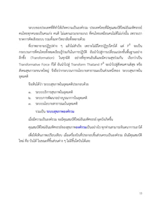 13
ระบบของประเทศที่ดีทำใหเกิดความเปนองครวม ประเทศไทยที่มีคุณสมบัติใหมอันมหัศจรรย
คนไทยทุกคนจะเปนคนเกง คนดี ไมแตกแถวเกะกะเกเร ที่คนไทยเหมือนคนไมดีไมเกงนั้น เพราะเรา
ขาดการคิดเชิงระบบ รวมทั้งมหาวิทยาลัยทั้งหลายดวย
ที่เราพยายามปฏิรูปตาง ๆ แลวไมสำเร็จ เพราะไมมีใครปฏิรูปใครได แต P4 จะเปน
กระบวนการที่คนไทยทั้งหมดเรียนรูรวมกันในการปฏิบัติ อันนำไปสูการเปลี่ยนแปลงขั้นพื้นฐานอยาง
ลึกซึ้ง (Transformation) ในทุกมิติ อยางที่ทุกคนยินดีและมีความสุขรวมกัน เรียกวาเปน
Transformative Force ก็ได อันนำไปสู Transform Thailand P4 จะนำไปสูสังคมศานติสุข หรือ
สังคมสุขภาวะขนาดใหญ จึงถือวากระบวนการนโยบายสาธารณะเปนสวนหนึ่งของ ระบบสุขภาพใน
อุดมคติ
จึงเห็นไดวา ระบบสุขภาพในอุดมคติประกอบดวย
๑. ระบบบริการสุขภาพในอุดมคติ
๒. ระบบการพัฒนาอยางบูรณาการในอุดมคติ
๓. ระบบนโยบายสาธารณะในอุดมคติ
รวมเปน ระบบสุขภาพองครวม
เมื่อมีความเปนองครวม จะมีคุณสมบัติใหมอันมหัศจรรย ผุดบังเกิดขึ้น
คุณสมบัติใหมอันมหัศจรรยของสุขภาพองครวมเปนอยางไร ทุกทานสามารถจินตนาการเอาได
เพื่อใหเห็นภาพเปรียบเทียบ เมื่อเครื่องบินที่ประกอบชิ้นสวนครบเปนองครวม มันมีคุณสมบัติ
ใหม คือ บินได ในขณะที่ชิ้นสวนตาง ๆ ไมมีชิ้นใดบินไดเลย
 