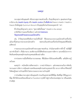 14
บทสรุป
ระบบสุขภาพในอุดมคติ หรือระบบสุขภาพองครวมนั้น เปนทุกสิ่งทุกอยาง สุดแตจะหาคำพูด
มานิยาม เชน Health Equity หรือ Health Justice เปนสันติภาพ (Peace is Health / Health is
Peace) เปนสิ่งสูงสุด (Summum Bonum) เปนจุดมุงมั่นรวมกันของมนุษยชาติ ฯลฯ
ที่วาเปนทุกสิ่งทุกอยาง เพราะ “สุขภาพคือทั้งหมด” (Health is the whole)
เรามีทรัพยากรและเครื่องมือมาก แตขาดการออกแบบ
วัตถุประสงคกำหนดระบบและโครงสราง
เชน ถาวัตถุประสงคคือตองการอะไรที่บินได ก็ตองออกแบบระบบและโครงสรางเครื่องบิน
แลวเอาชิ้นสวนมาประกอบตามโครงสราง พอครบเปนองครวมเครื่องบินก็เกิดคุณสมบัติใหมอัน
มหัศจรรย
การออกแบบระบบและโครงสรางระบบสุขภาพองครวม ดำเนินตามหลักการที่วานี้ ขอใหผูที่
อยากทำเรื่องดี ๆ ซึ่งมีมากมาย ลองพิจารณาถึงวิธีคิดเชิงระบบและการจัดการ นอกเหนือไปจากการ
คิดเชิงเทคนิคและพฤติกรรมสวนบุคคลแตเพียงอยางเดียว
จากประสบการณในชีวิตอันยาวนานของผม ที่ฝนใฝอยากใหประเทศไทยดีขึ้น แตไมมีความรู
อะไรเลย
ผมสรุปวา คนไทยมีความดีหลายอยาง บางอยางก็เดนมาก แตขาดสมรรถนะในการคิดเชิง
ระบบและการจัดการ คงคิดแตทางเทคนิคและพฤติกรรมสวนบุคคลเทานั้น ระบบการศึกษาก็คิดเชนนี้
จึงติดอยูในสภาวะวิกฤตเรื้อรัง ไมสามารถออกจากสภาวะวิกฤตได
การรวมพัฒนาระบบสุขภาพในอุดมคติ นาจะเปนยุทธศาสตรที่ดีที่สุด สันติที่สุด ใชปญญามาก
ที่สุด ที่ทำใหประเทศไทยเปลี่ยนผาน (Transform) ทุกมิติ ไปสูการเปนประเทศสุขภาวะ หรือแผนดิน
ศานติสุข
 