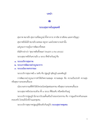 3
บทนำ
๑
ระบบสุขภาพในอุดมคติ
สุขภาพ หมายถึง สุขภาวะที่สมบูรณ ทั้งทางกาย ทางจิต ทางสังคม และทางปญญา
สุขภาพจึงไมได หมายถึง มดหมอ หยูกยา และโรงพยาบาลเทานั้น
แตบูรณาการอยูในการพัฒนาทั้งหมด
ดังมีคำกลาววา "สุขภาพคือทั้งหมด" (Health is the whole)
ระบบสุขภาพจึงกินความถึง ๓ ระบบ ที่คลายกันอยู คือ
๑. ระบบบริการสุขภาพ
๒. ระบบการพัฒนาอยางบูรณาการ
๓. ระบบนโยบายสาธารณะ
ระบบบริการสุขภาพมี ๓ ระดับ คือ ปฐมภูมิ ทุติยภูมิ และตติยภูมิ
การพัฒนาอยางบูรณาการทำใหเกิดความสมดุล ความสมดุล คือ ความเปนปรกติ ความสุข
หรือสุขภาวะของคนทั้งมวล
นโยบายสาธารณที่ดีทำใหเกิดประโยชนสุขตอมหาชน หรือสุขภาวะของคนทั้งมวล
ระบบสุขภาพจึงประกอบดวย ทั้ง ๓ ระบบ ที่ซอนทับ หรือคลองกันอยู
ระบบบริการปฐมภูมิ มีอาณาบริเวณตั้งแตในบานของประชาชน คือ การดูแลรักษาตัวเองและ
ครอบครัว ไปจนถึงใกลบานและชุมชน
ระบบบริการสุขภาพปฐมภูมิซอนทับกันอยูกับ ระบบสุขภาพชุมชน
 