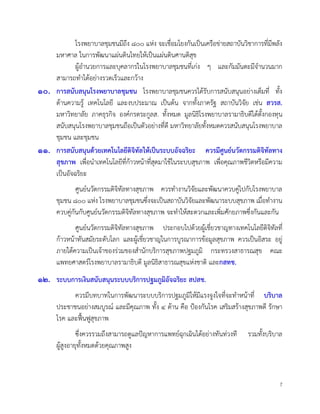 7
โรงพยาบาลชุมชนมีถึง ๘๐๐ แหง จะเชื่อมโยงกันเปนเครือขายสถาบันวิชาการที่มีพลัง
มหาศาล ในการพัฒนาแผนดินไทยใหเปนแผนดินศานติสุข
ผูอำนวยการและบุคลากรในโรงพยาบาลชุมชนที่เกง ๆ และกัมมันตะมีจำนวนมาก
สามารถทำไดอยางรวดเร็วและกวาง
๑๐. การสนับสนุนโรงพยาบาลชุมชน โรงพยาบาลชุมชนควรไดรับการสนับสนุนอยางเต็มที่ ทั้ง
ดานความรู เทคโนโลยี และงบประมาณ เปนตน จากทั้งภาครัฐ สถาบันวิจัย เชน สวรส.
มหาวิทยาลัย ภาคธุรกิจ องคกรตระกูลส. ทั้งหมด มูลนิธิโรงพยาบาลรามาธิบดีไดตั้งกองทุน
สนับสนุนโรงพยาบาลชุมชนถือเปนตัวอยางที่ดี มหาวิทยาลัยทั้งหมดควรสนับสนุนโรงพยาบาล
ชุมชน และชุมชน
๑๑. การสนับสนุนดวยเทคโนโลยีดิจิทัลใหเปนระบบอัจฉริยะ ควรมีศูนยนวัตกรรมดิจิทัลทาง
สุขภาพ เพื่อนำเทคโนโลยีที่กาวหนาที่สุดมาใชในระบบสุขภาพ เพื่อคุณภาพชีวิตหรือมีความ
เปนอัจฉริยะ
ศูนยนวัตกรรมดิจิทัลทางสุขภาพ ควรทำงานวิจัยและพัฒนาควบคูไปกับโรงพยาบาล
ชุมชน ๘๐๐ แหง โรงพยาบาลชุมชนซึ่งจะเปนสถาบันวิจัยและพัฒนาระบบสุขภาพ เมื่อทำงาน
ควบคูกันกับศูนยนวัตกรรมดิจิทัลทางสุขภาพ จะทำใหสะดวกและเพิ่มศักยภาพซึ่งกันและกัน
ศูนยนวัตกรรมดิจิทัลทางสุขภาพ ประกอบไปดวยผูเชี่ยวชาญทางเทคโนโลยีดิจิทัลที่
กาวหนาทันสมัยระดับโลก และผูเชี่ยวชาญในการบูรณาการขอมูลสุขภาพ ควรเปนอิสระ อยู
ภายใตความเปนเจาของรวมของสำนักบริการสุขภาพปฐมภูมิ กระทรวงสาธารณสุข คณะ
แพทยศาสตรโรงพยาบาลรามาธิบดี มูลนิธิสาธารณสุขแหงชาติ และกสทช.
๑๒. ระบบการเงินสนับสนุนระบบบริการปฐมภูมิอัจฉริยะ สปสช.
ควรมีบทบาทในการพัฒนาระบบบริการปฐมภูมิใหมีแรงจูงใจที่จะทำหนาที่ บริบาล
ประชาชนอยางสมบูรณ และมีคุณภาพ ทั้ง ๔ ดาน คือ ปองกันโรค เสริมสรางสุขภาพดี รักษา
โรค และฟนฟูสุขภาพ
ซึ่งควรรวมถึงสามารถดูแลปญหาการแพทยฉุกเฉินไดอยางทันทวงที รวมทั้งบริบาล
ผูสูงอายุทั้งหมดดวยคุณภาพสูง
 