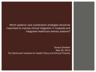 Which systemic care coordination strategies should be
maximized to improve clinical integration in hospitals and
integrated healthcare delivery systems?
Soraya Ghebleh
May 29, 2013
The Dartmouth Institute for Health Policy and Clinical Practice
 