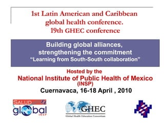 1st Latin American and Caribbean  global health conference.  19th  GHEC  conference Hosted by the   National Institute of Public Health of Mexico   (INSP) Cuernavaca, 16-18 April , 2010 Building global alliances,  strengthening the commitment “ Learning from South-South collaboration” 