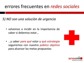 errores frecuentes en redes sociales

5) NO son una solución de urgencia

  • volvemos a incidir en la importancia de
    saber si debemos estar…

  • …y saber para qué estar y qué estrategia
    seguiremos con nuestro público objetivo
    para alcanzar las metas propuestas
 