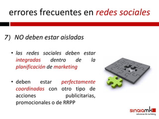 errores frecuentes en redes sociales

7) NO deben estar aisladas

  • las redes sociales deben estar
    integradas     dentro    de la
    planificación de marketing

  • deben    estar    perfectamente
    coordinadas con otro tipo de
    acciones            publicitarias,
    promocionales o de RRPP
 