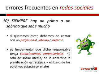 errores frecuentes en redes sociales

10) SIEMPRE hay un primo o un
  sobrino que sabe mucho

 • si queremos estar, debemos de contar
   con un profesional, interno o externo

 • es fundamental que dicho responsable
   tenga conocimientos empresariales, no
   solo de social media, de lo contrario la
   planificación estratégica y el logro de los
   objetivos estarán en el aire
 