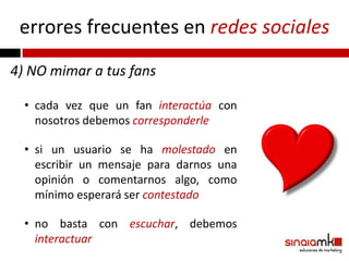 errores frecuentes en redes sociales
4) NO mimar a tus fans

  • cada vez que un fan interactúa con
    nosotros debemos corresponderle

  • si un usuario se ha molestado en
    escribir un mensaje para darnos una
    opinión o comentarnos algo, como
    mínimo esperará ser contestado

  • no basta con escuchar, debemos
    interactuar
 