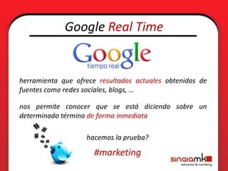 Google Real Time


herramienta que ofrece resultados actuales obtenidos de
fuentes como redes sociales, blogs, …

nos permite conocer que se está diciendo sobre un
determinado término de forma inmediata

                   hacemos la prueba?

                     #marketing
 