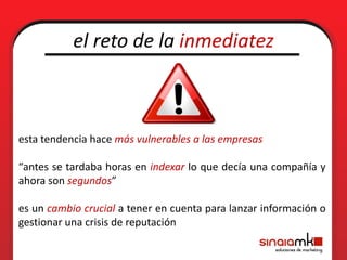 el reto de la inmediatez



esta tendencia hace más vulnerables a las empresas

“antes se tardaba horas en indexar lo que decía una compañía y
ahora son segundos”

es un cambio crucial a tener en cuenta para lanzar información o
gestionar una crisis de reputación
 