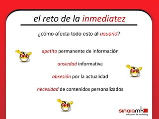 el reto de la inmediatez
 ¿cómo afecta todo esto al usuario?


  apetito permanente de información

         ansiedad informativa

       obsesión por la actualidad

necesidad de contenidos personalizados
 