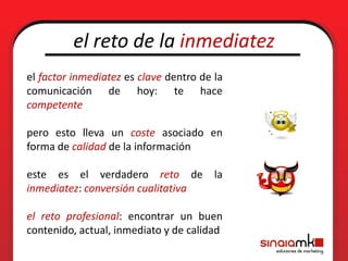 el reto de la inmediatez
el factor inmediatez es clave dentro de la
comunicación de hoy: te hace
competente

pero esto lleva un coste asociado en
forma de calidad de la información

este es el verdadero reto de            la
inmediatez: conversión cualitativa

el reto profesional: encontrar un buen
contenido, actual, inmediato y de calidad
 
