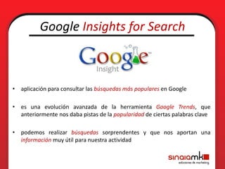 Google Insights for Search



• aplicación para consultar las búsquedas más populares en Google

• es una evolución avanzada de la herramienta Google Trends, que
  anteriormente nos daba pistas de la popularidad de ciertas palabras clave

• podemos realizar búsquedas sorprendentes y que nos aportan una
  información muy útil para nuestra actividad
 