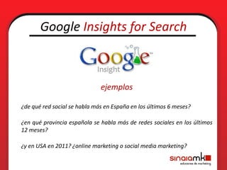 Google Insights for Search



                              ejemplos

¿de qué red social se habla más en España en los últimos 6 meses?

¿en qué provincia española se habla más de redes sociales en los últimos
12 meses?

¿y en USA en 2011? ¿online marketing o social media marketing?
 