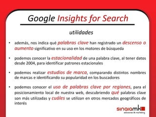 Google Insights for Search
                                utilidades
• además, nos indica qué palabras clave han registrado un descenso o
  aumento significativo en su uso en los motores de búsqueda
• podemos conocer la estacionalidad de una palabra clave, al tener datos
  desde 2004, para identificar patrones estacionales

• podemos realizar estudios de marca, comparando distintos nombres
  de marcas e identificando su popularidad en los buscadores

• podemos conocer el uso de palabras clave por regiones, para el
  posicionamiento local de nuestra web, descubriendo qué palabras clave
  son más utilizadas y cuáles se utilizan en otros mercados geográficos de
  interés
 