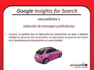 Google Insights for Search
                              caso práctico 1
                selección de mensajes publicitarios

• ejemplo: es posible que un fabricante de automóviles no sepa si debería
  resaltar la eficiencia del combustible, la seguridad o el potencia del motor
  en el lanzamiento al mercado de un nuevo modelo
 