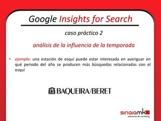 Google Insights for Search
                            caso práctico 2
           análisis de la influencia de la temporada

• ejemplo: una estación de esquí puede estar interesada en averiguar en
  qué periodo del año se producen más búsquedas relacionadas con el
  esquí
 