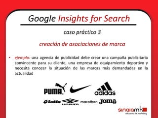 Google Insights for Search
                            caso práctico 3
               creación de asociaciones de marca

• ejemplo: una agencia de publicidad debe crear una campaña publicitaria
  convincente para su cliente, una empresa de equipamiento deportivo y
  necesita conocer la situación de las marcas más demandadas en la
  actualidad
 