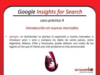 Google Insights for Search
                            caso práctico 4
                introducción en nuevos mercados

• ejemplo: un distribuidor se plantea la expansión a nuevos mercados, si
  introduce wine + vino y compara los datos de varios países, como
  Argentina, México, Chile y Venezuela, puede obtener una visión de los
  lugares en los que el interés por este producto es más pronunciado
 