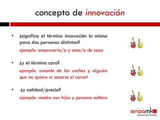concepto de innovación

•   ¿significa el término innovación lo mismo
    para dos personas distintas?
    ejemplo: empresario/a y ama/o de casa

•   ¿y el término caro?
    ejemplo: amante de los coches y alguien
    que no quiere ni sacarse el carnet

•   ¿y calidad/precio?
    ejemplo: madre con hijos y persona soltera
 
