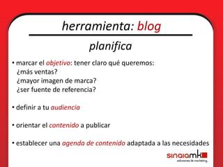 herramienta: blog
                           planifica
• marcar el objetivo: tener claro qué queremos:
  ¿más ventas?
  ¿mayor imagen de marca?
  ¿ser fuente de referencia?

• definir a tu audiencia

• orientar el contenido a publicar

• establecer una agenda de contenido adaptada a las necesidades
 