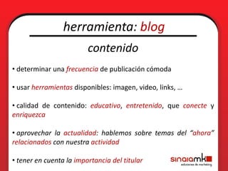 herramienta: blog
                         contenido
• determinar una frecuencia de publicación cómoda

• usar herramientas disponibles: imagen, video, links, …

• calidad de contenido: educativo, entretenido, que conecte y
enriquezca

• aprovechar la actualidad: hablemos sobre temas del “ahora”
relacionados con nuestra actividad

• tener en cuenta la importancia del titular
 