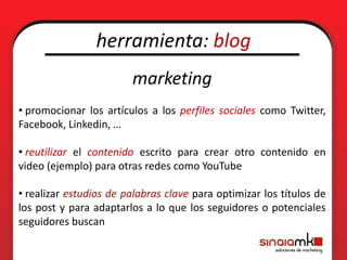 herramienta: blog
                        marketing
• promocionar los artículos a los perfiles sociales como Twitter,
Facebook, Linkedin, …

• reutilizar el contenido escrito para crear otro contenido en
video (ejemplo) para otras redes como YouTube

• realizar estudios de palabras clave para optimizar los títulos de
los post y para adaptarlos a lo que los seguidores o potenciales
seguidores buscan
 