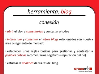 herramienta: blog
                           conexión
• abrir el blog a comentarios y contestar a todos

• interactuar y comentar en otros blogs relacionados con nuestra
área o segmento de mercado

• establecer unas reglas básicas para gestionar y contestar a
posibles críticas o comentarios negativos (reputación online)

• estudiar la analítica de visitas del blog
 